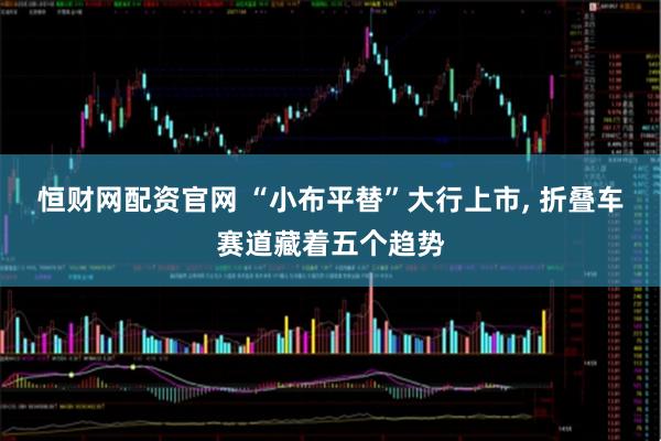 恒财网配资官网 “小布平替”大行上市, 折叠车赛道藏着五个趋势