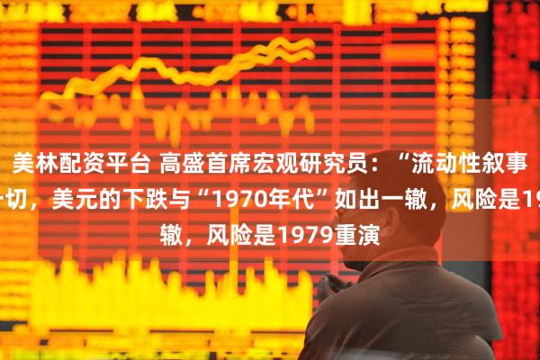 美林配资平台 高盛首席宏观研究员：“流动性叙事”驱动一切，美元的下跌与“1970年代”如出一辙，风险是1979重演